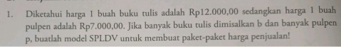 Diketahui harga 1 buah buku tulis adalah Rp12.000,00 sedangkan harga 1 buah 
pulpen adalah Rp7.000,00. Jika banyak buku tulis dimisalkan b dan banyak pulpen 
p, buatlah model SPLDV untuk membuat paket-paket harga penjualan!