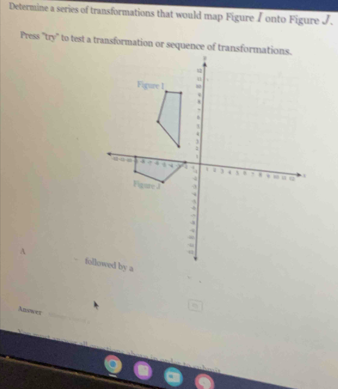 Determine a series of transformations that would map Figure / onto Figure J. 
Press "try" to test a transformation or sequence of tran 
A followed by a 
Answer