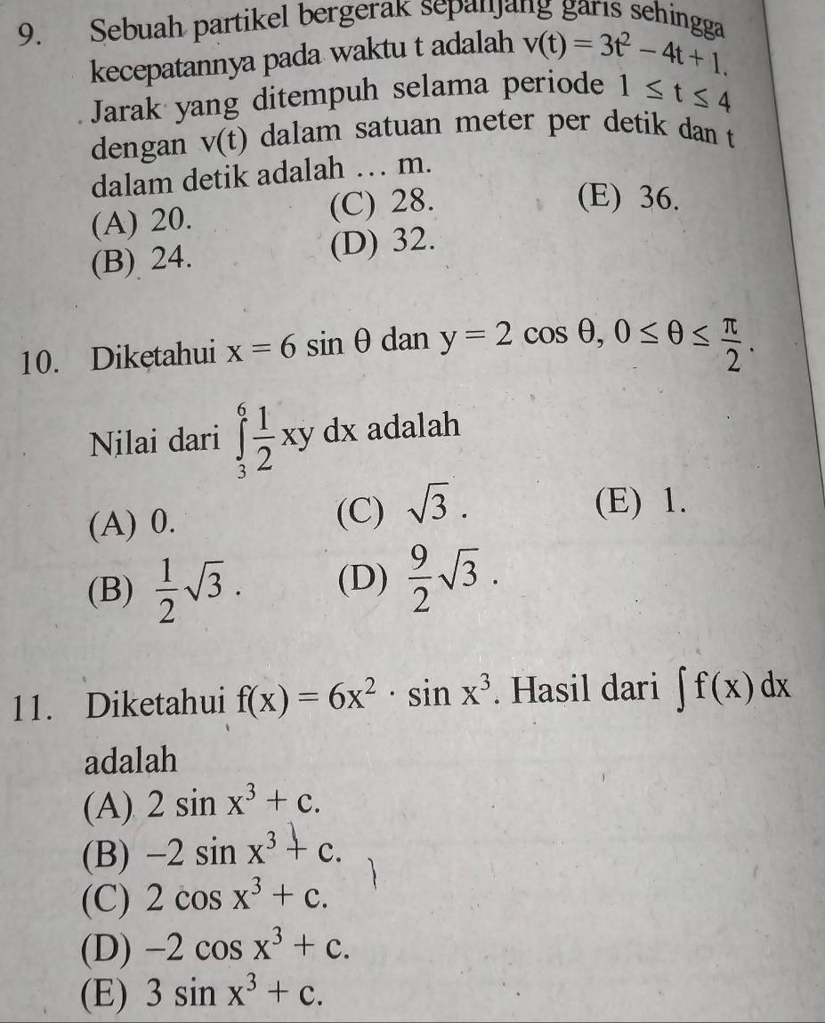 Sebuah partikel bergerak sepanjang garıs sehingga
kecepatannya pada waktu t adalah v(t)=3t^2-4t+1. 
Jarak yang ditempuh selama periode 1≤ t≤ 4
dengan v(t) dalam satuan meter per detik dan t
dalam detik adalah … m.
(A) 20. (C) 28.
(E) 36.
(B) 24. (D) 32.
10. Dikętahui x=6sin θ dan y=2cos θ , 0≤ θ ≤  π /2 . 
Nilai dari ∈tlimits _3^(6frac 1)2xydx adalah
(A) 0. (C) sqrt(3).
(E) 1.
(B)  1/2 sqrt(3). (D)  9/2 sqrt(3). 
11. Diketahui f(x)=6x^2· sin x^3. Hasil dari ∈t f(x)dx
adalah
(A) 2sin x^3+c.
(B) -2sin x^3+c.
(C) 2cos x^3+c.
(D) -2cos x^3+c.
(E) 3sin x^3+c.