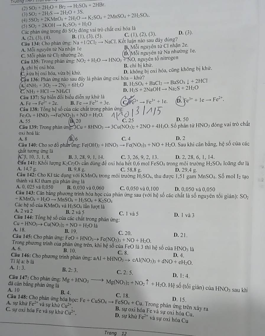 Trương Thếi Năn
(2) SO_2+2H_2O+Br_2to H_2SO_4+2HBr.
(3)
(4) 5SO_2+2KMnO_4+2H_2Oto K_2SO_4+2MnSO_4+2H_2SO_4. SO_2+2H_2Sto 2H_2O+3S.
(5) SO_2+2KOHto K_2SO_3+H_2O
Các phản ứng trong đó SO₂ đóng vai trò chất oxi hóa là
A. (2),(3),(4). B. (1),(3),(5). C. (1),(2),(3), D. (3).
Câu 134: Cho phản ứng: Na+I/2Cl_2to NaCl 1. Kết luận nào sau dây dúng?
A. Mỗi nguyên tử Na nhận 1e B Mỗi nguyên tử CI nhận 2e.
C. Mỗi phân tử Cl_2 nhường 2e. D. Mỗi nguyên tử Na nhường 1e.
Câu 135: Trong phản ứng: NO_2+H_2Oto HNO_3+NO , nguyên tố nitrogen
A chi bị oxi hóa B. chỉ bị khử.
C. vừa bị oxi hỏa, vừa bị khử. D. không bị oxi hóa, cũng không bị khử.
* Cầu 136: Phản ứng nào sau đây là phản ứng oxi hóa - khử?
A. 4NH_3+3O_2to 2N_2+6H_2O
B. H_2SO_4+BaCl_2to BaSO_4downarrow +2HCl
C NH_3+HClto NH_4Cl
D. H_2S+2NaOHto Na_2S+2H_2O
Câu 137:Sub liến đổi biểu diễn sự khữ là
A. Fe to Fe^(2+)+2e. B. Feto Fe^(3+)+3e. C (c^(2+)to Fe^(3+)+1e. D. Fe^(3+)+Ieto Fe^(2+).
Câu 138: Tổng hệ số của các chất trong phản ứng:
Fe_3O_4+HNO_3to Fe(NO_3)_3+NO+H_2O.
A. 55 B、20 C. 25 D. 50
Câu 139: Trong phản ứng: 3Cu+8HNO_3to 3Cu(NO_3)_2+2NO+4H_2O , Số phân tử HNO_3 đóng vai trò chất
oxi hoá là:
A. 8 B 6 C. 4 D. 2
Câu 140: Cho sơ đồ phân ứng: Fe(OH)_2+HNO_3to Fe(NO_3)_3+NO+H_2O. Sau khi cân bằng, hệ số của các
chất tương ứng là. 3, 10, 3. 1, 8. B. 3, 28, 9, 1,14. C. 3, 26, 9, 2, 13. D. 2, 28, 6, 1, 14.
Cầu 141: Khổi lượng K_2Cr_2O_7 cần dùng để oxi hóa hết 0,6 mol FeSO₄ trong môi trường H_2SO_4 loãng dư là
A. 14,7 g. B. 9.8 g. C. 58,8 g. D. 29,4 g. . Số mol I_2
Câu 142: Cho KI tác dụng với K (MnO_4 trong môi trường H_2SO_4 , thu được 1,51 gam MnSO_4
thành và KI tham gia phản ứng là tạo
A. 0. 025 và 0,050 B. 0,030 và 0,060 C. 0,050 và 0,100 D. 0,050 và 0,050
Câu 143: Cân bằng phương trình hóa học của phản ứng sau (với hệ số các chất là số nguyên tối giản): SO_2
+ KMnO₄ +H_2Oto MnSO_4+H_2SO_4+K_2SO_4
Các hệ số của KN InO và H_2SO_4 lần lượt là
A. 2 và 2 B. 2 và 5 C. 1 và 5 D. 1 và 3
Câu 144: Tổng hệ số của các chất trong phản ứng:
Cu+HNO_3to Cu(NO_3)_2+NO+H_2O là
A. 18. B. 19. C. 20.
Câu 145: Cho phản ứng: FeO+HNO_3to Fe(NO_3)_3+NO+H_2O. D. 21.
Trong phương trình của phản ứng trên, khi hệ số của FeO là 3 thì hệ số của HNO_3 là
A. 6. B. 10. C. 8.
Câu 146: Cho phương trình phản ứng: aAl+bHNO_3to cAl(NO_3)_3+dNO+eH_2O. D. 4.
T lệ a: b là
A. 1:3.
B. 2:3.
C. 2:5.
D. 1:4.
Cầu 147: Cho phản ứng:
đã cān bằng phản ứng là Mg+HNO_3to Mg(NO_3)_2+NO_2uparrow +H_2O. Hệ số (tối giản) của HNO_3 sau khi
A. 10 B. 4. C. 18. D. 15.
Câu 148: Cho phân ứng hóa học:
A. sự khử Fe^(2+) và sự khử Cu^(2+). Fe+CuSO_4to FeSO_4+Cu. Trong phản ứng trên xảy ra
B. sự oxi hóa Fe và sự oxi hóa Cu.
C. sự oxi hóa Fe và sự khử Cu^(2+). D. sự khử Fe^(2+) và sự oxi hóa Cu
Trang 12