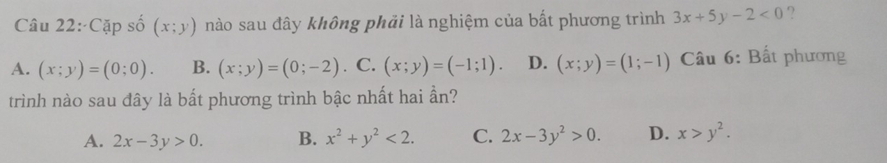 Cặp số (x;y) nào sau đây không phải là nghiệm của bất phương trình 3x+5y-2<0</tex> ?
A. (x;y)=(0;0). B. (x;y)=(0;-2). C. (x;y)=(-1;1). D. (x;y)=(1;-1) Câu 6: Bất phương
trình nào sau đây là bất phương trình bậc nhất hai ần?
A. 2x-3y>0. B. x^2+y^2<2</tex>. C. 2x-3y^2>0. D. x>y^2.