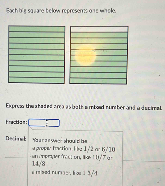 Each big square below represents one whole. 
Express the shaded area as both a mixed number and a decimal. 
Fraction: 
Decimal: Your answer should be 
a proper fraction, like 1/2 or 6/10
an improper fraction, like 10/7 or
14/8
a mixed number, like 1 3/4