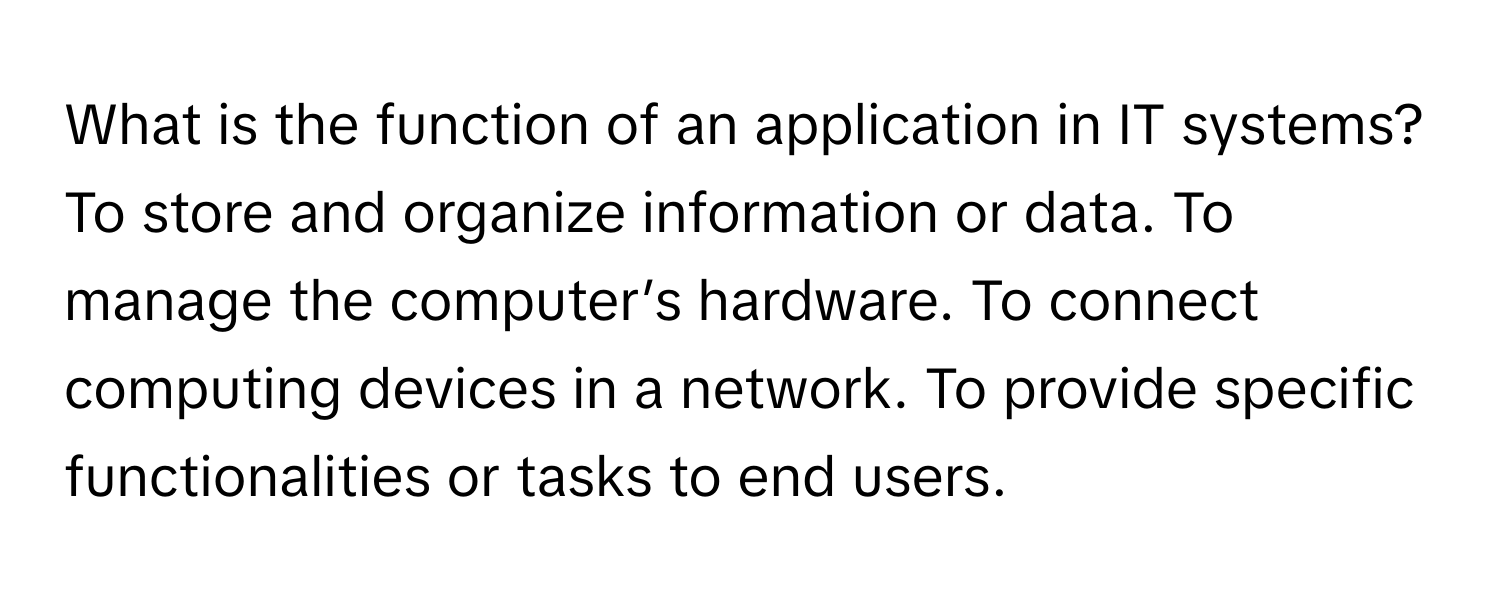 What is the function of an application in IT systems? To store and organize information or data. To manage the computer’s hardware. To connect computing devices in a network. To provide specific functionalities or tasks to end users.