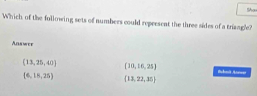 Sho
Which of the following sets of numbers could represent the three sides of a triangle?
Answer
 13,25,40  10,16,25 Bubmit Annorr
 6,18,25
 13,22,35