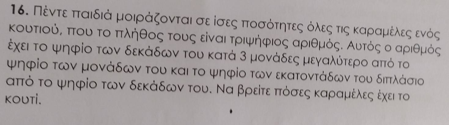 Πέντεαπταιδιά μοιράζονται σε ίσες πτοσόότητεςαόλεςα τις καρίαμιέλδεςαενός 
κουτιούς πτου τοαπτληθος τους είναι τριψήηφιος αριθμόςΚ Αυτός ο αριθμός
έχει το ψηφίο των δεκάδων του κατά 3 μονάδες μεγαλότερο απτό το 
ψηφίο των μονάδων του και το ψηφίο των εκατοντάδων του διπτλάσιο
αππό το ψηφίο των δεκάδων του. Να βρείτε ππτόσες καραμέλεςα έχει το 
KOUTI.