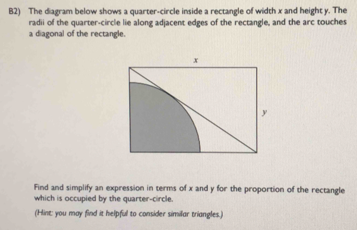 B2) The diagram below shows a quarter-circle inside a rectangle of width x and height y. The 
radii of the quarter-circle lie along adjacent edges of the rectangle, and the arc touches 
a diagonal of the rectangle.
x
y
Find and simplify an expression in terms of x and y for the proportion of the rectangle 
which is occupied by the quarter-circle. 
(Hint: you may find it helpful to consider similar triangles.)