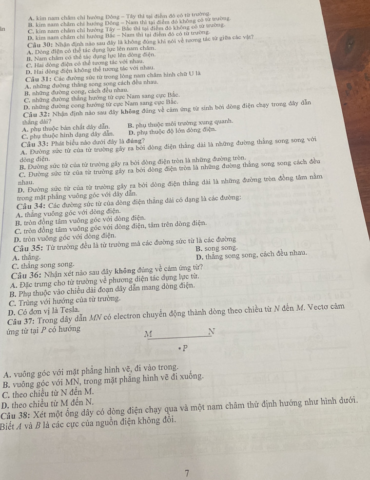 A. kim nam châm chỉ hướng Đông - Tây thì tại điểm đó có từ trường.
B. kim nam châm chỉ hướng Đông - Nam thì tại điểm đó không có từ trường.
in C. kim nam châm chỉ hướng Tây - Bắc thì tại điểm đó không có từ trường.
D. kim nam châm chỉ hướng Bắc - Nam thì tại điểm đó có từ trường.
Câu 30: Nhận định nào sau đây là không đúng khi nói về tương tác từ giữa các vật?
A. Dòng điện có thể tác dụng lực lên nam châm.
B. Nam châm có thể tác dụng lực lên dòng điện.
C. Hai dòng điện có thể tượng tác với nhau.
D. Hai dòng điện không thể tương tác với nhau.
Câu 31: Các đường sức từ trong lòng nam châm hình chữ U là
A. những đường thẳng song song cách đều nhau.
B. những đường cong, cách đều nhau.
C. những đường thẳng hướng từ cực Nam sang cực Bắc.
D. những đường cong hướng từ cực Nam sang cực Bắc.
Câu 32: Nhận định nảo sau đây không đúng về cảm ứng từ sinh bởi dòng điện chạy trong dây dẫn
thang dài?
A. phụ thuộc bản chất dây dẫn. B. phụ thuộc môi trường xung quanh.
C. phụ thuộc hình dạng dây dẫn. D. phụ thuộc độ lớn dòng điện.
Câu 33: Phát biểu nào dưới đây là đúng?
A. Đường sức từ của từ trường gây ra bởi dòng điện thẳng dài là những đường thẳng song song với
dòng điện.
B. Đường sức từ của từ trường gây ra bởi dòng điện tròn là những đường tròn.
C. Đường sức từ của từ trường gây ra bởi dòng điện tròn là những đường thăng song song cách đều
nhau.
D. Đường sức từ của từ trường gây ra bởi dòng điện thằng dài là những đường tròn đồng tâm nằm
trong mặt phẳng vuông góc với dây dẫn.
Câu 34: Các đường sức từ của dòng điện thẳng dài có dạng là các đường:
A. thẳng vuông góc với dòng điện.
B. tròn đồng tâm vuông góc với dòng điện.
C. tròn đồng tâm vuông góc với dòng điện, tâm trên dòng điện.
D. tròn vuông góc với dòng điện.
Câu 35: Từ trường đều là từ trường mà các đường sức từ là các đường
B. song song.
A. thắng.
D. thắng song song, cách đều nhau.
C. thẳng song song.
Câu 36: Nhận xét nào sau đây không đúng về cảm ứng từ?
A. Đặc trưng cho từ trường về phương diện tác dụng lực từ.
B. Phụ thuộc vào chiều dài đoạn dây dẫn mang dòng điện.
C. Trùng với hướng của từ trường.
D. Có đơn vị là Tesla.
Câu 37: Trong dây dẫn MN có electron chuyển động thành dòng theo chiều từ N đến M. Vectơ cảm
ứng từ tại P có hướng
M
N
P
A. vuông góc với mặt phẳng hình vẽ, đi vào trong.
B. vuông góc với MN, trong mặt phẳng hình vẽ đi xuống.
C. theo chiều từ N đến M.
D. theo chiều từ M đến N.
Câu 38: Xét một ống dây có dòng điện chạy qua và một nam châm thử định hướng như hình dưới.
Biết A và B là các cực của nguồn điện không đổi.
7