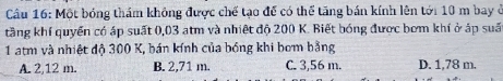 Cầu 16: Một bóng thám không được chế tạo để có thể tăng bán kính lên tới 10 m bay ở
tầng khí quyển có áp suất 0,03 atm và nhiệt độ 200 K. Biết bóng được bơm khí ở áp suấ
1 atm và nhiệt độ 300 K, bán kính của bóng khi bơm bằng
A. 2,12 m. B. 2,71 m. C. 3,56 m. D. 1,78 m.