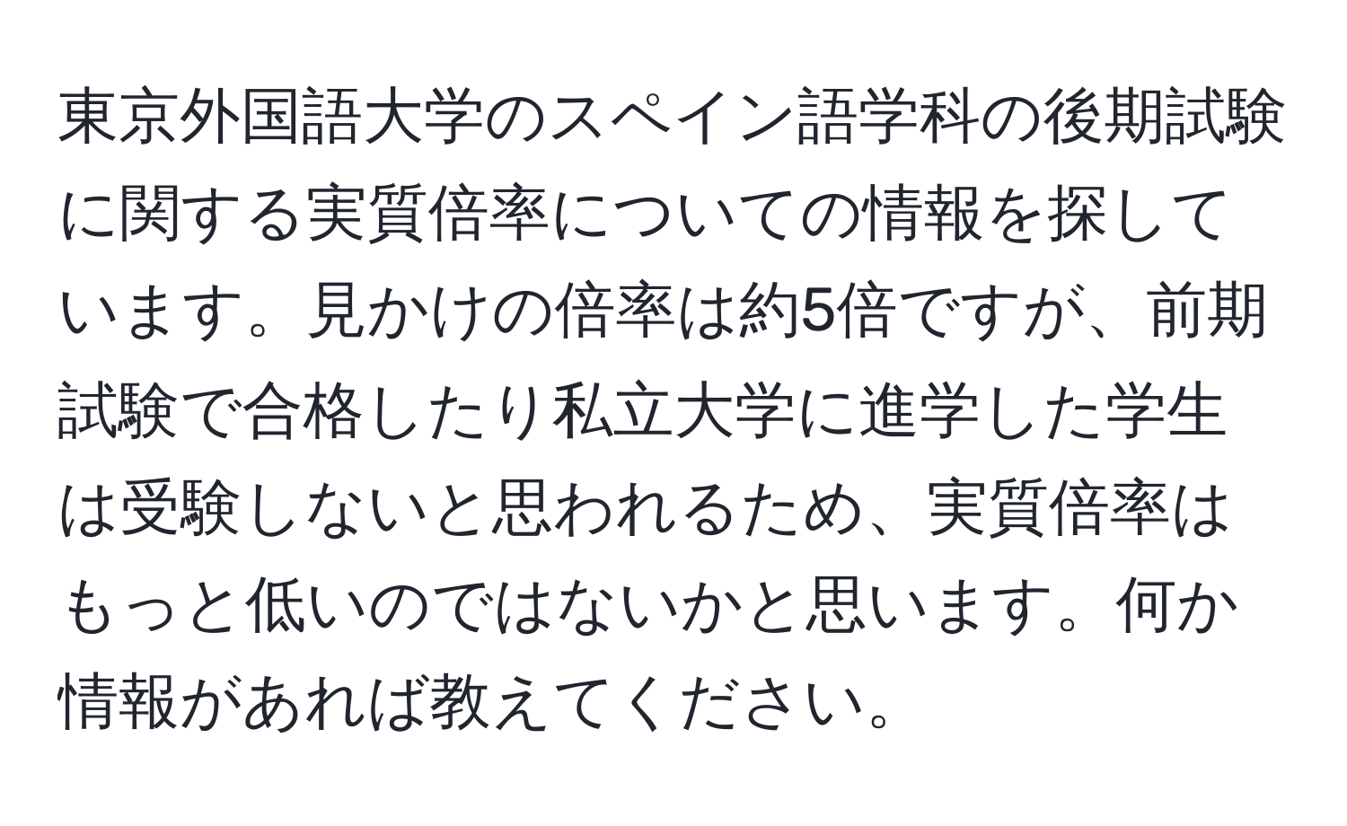 東京外国語大学のスペイン語学科の後期試験に関する実質倍率についての情報を探しています。見かけの倍率は約5倍ですが、前期試験で合格したり私立大学に進学した学生は受験しないと思われるため、実質倍率はもっと低いのではないかと思います。何か情報があれば教えてください。