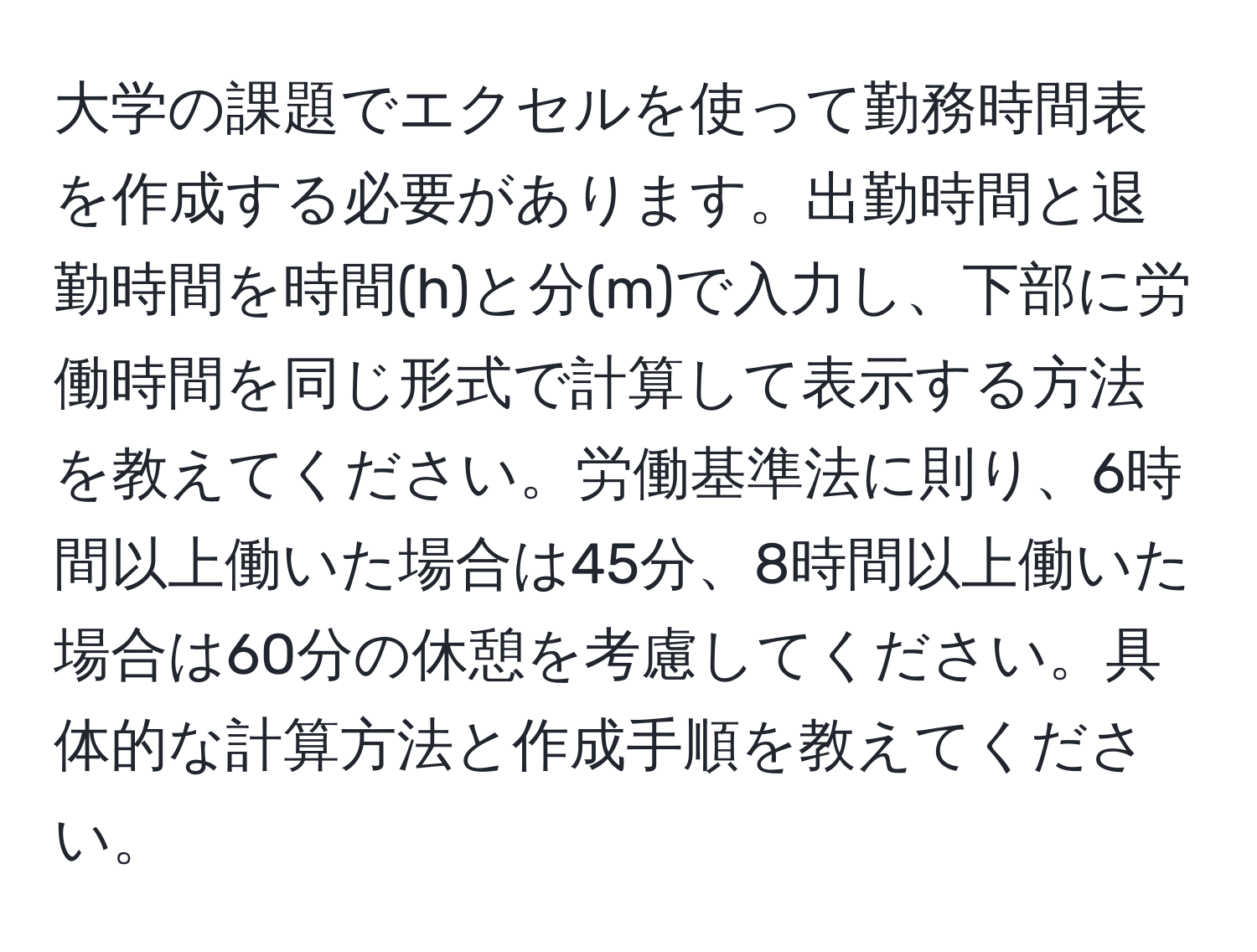 大学の課題でエクセルを使って勤務時間表を作成する必要があります。出勤時間と退勤時間を時間(h)と分(m)で入力し、下部に労働時間を同じ形式で計算して表示する方法を教えてください。労働基準法に則り、6時間以上働いた場合は45分、8時間以上働いた場合は60分の休憩を考慮してください。具体的な計算方法と作成手順を教えてください。