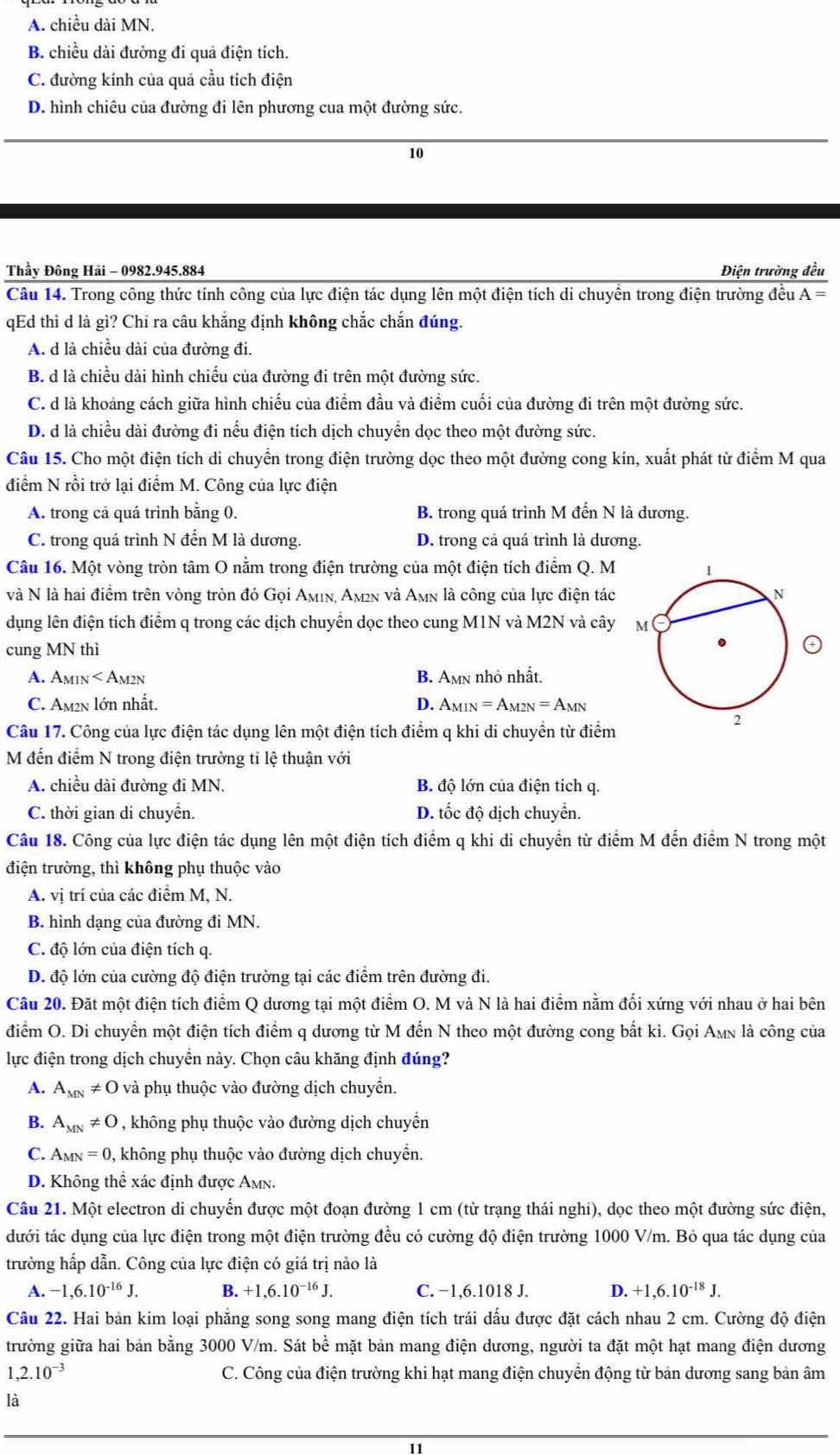 A. chiều dài MN.
B. chiều dài đường đi quả điện tích.
C. đường kính của quả cầu tích điện
D. hình chiêu của đường đi lên phương cua một đường sức.
10
Thầy Đông Hải - 0982.945.884 Điện trường đều
Câu 14. Trong công thức tính công của lực điện tác dụng lên một điện tích di chuyền trong điện trường đều A=
qEd thì d là gì? Chỉ ra câu khắng định không chắc chắn đúng.
A. d là chiều dài của đường đi.
B. d là chiều dài hình chiếu của đường đi trên một đường sức.
C. d là khoảng cách giữa hình chiếu của điểm đầu và điểm cuối của đường đi trên một đường sức.
D. d là chiều dài đường đi nếu điện tích dịch chuyển dọc theo một đường sức.
Câu 15. Cho một điện tích di chuyển trong điện trường dọc theo một đường cong kín, xuất phát từ điểm M qua
điểm N rồi trở lại điểm M. Công của lực điện
A. trong cả quá trình bằng 0. B. trong quá trình M đến N là dương.
C. trong quá trình N đến M là dương. D. trong cả quá trình là dương.
Câu 16. Một vòng tròn tâm O nằm trong điện trường của một điện tích điểm Q. M 
và N là hai điểm trên vòng tròn đó Gọi Aμiν, Aμ²n và Amn là công của lực điện tác
dụng lên điện tích điểm q trong các dịch chuyển dọc theo cung M1N và M2N và cây 
cung MN thì
A. Amin < Am2n  B. Amn nhỏ nhất.
C. Am2n lớn nhất. D. A_MIN=A_M2N=A_MN
Câu 17. Công của lực điện tác dụng lên một điện tích điểm q khi di chuyền từ điểm
M đến điểm N trong điện trường ti lệ thuận với
A. chiều dài đường đi MN. B. độ lớn của điện tích q.
C. thời gian di chuyển. D. tốc độ dịch chuyển.
Câu 18. Công của lực điện tác dụng lên một điện tích điểm q khi di chuyển từ điểm M đến điểm N trong một
điện trường, thì không phụ thuộc vào
A. vị trí của các điểm M, N.
B. hình dạng của đường đi MN.
C. độ lớn của điện tích q.
D. độ lớn của cường độ điện trường tại các điểm trên đường đi.
Câu 20. Đặt một điện tích điểm Q dương tại một điểm O. M và N là hai điểm nằm đối xứng với nhau ở hai bên
điểm O. Di chuyển một điện tích điểm q dương từ M đến N theo một đường cong bất kì. Gọi Amn là công của
lực điện trong dịch chuyển này. Chọn câu khăng định đúng?
A. A_MN!= O và phụ thuộc vào đường dịch chuyển.
B. A_MN!= 0 , không phụ thuộc vào đường dịch chuyển
C. Am N=0 0, không phụ thuộc vào đường dịch chuyển.
D. Không thể xác định được Amn.
Câu 21. Một electron di chuyến được một đoạn đường 1 cm (từ trạng thái nghi), dọc theo một đường sức điện,
dưới tác dụng của lực điện trong một điện trường đều có cường độ điện trường 1000 V/m. Bỏ qua tác dụng của
trường hấp dẫn. Công của lực điện có giá trị nào là
A. -1,6.10^(-16)J. B. +1,6.10^(-16)J. C. −1,6.1018 J. D. +1,6.10^(-18)J.
Câu 22. Hai bản kim loại phăng song song mang điện tích trái đấu được đặt cách nhau 2 cm. Cường độ điện
trường giữa hai bản bằng 3000 V/m. Sát bề mặt bản mang điện dương, người ta đặt một hạt mang điện dương
1,2.10^(-3) C. Công của điện trường khi hạt mang điện chuyển động từ bản dương sang bản âm
là
11