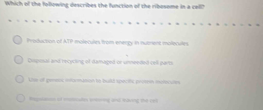 Which of the following describes the function of the ribosome in a cell?
Production of ATP molecules from energy in nutrient imolecules
Disposal and recycling of damaged or unneeded cell parts
Use of genesc information to build specific protein molecules
Regaltion of mesicules entering and Raving the cel