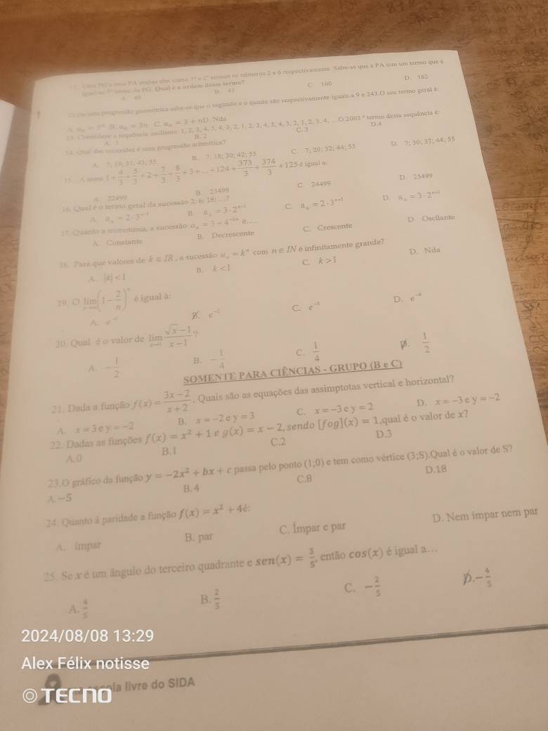 Uma PG s uma PAendes abe cmo 1ºe 2º sermes os muernt 2 é 6 respectivaments. Sabo-se que a PA tm un termo que e
' somo de FC. Quil é s ardem desse termaT u a 1 C 160 D. 162
 40
O De smo progrenão geométrica aebe-se que o segundo e o quinto são respectivamente iguais a 9 e 243.O seu termo geral é
Considere a reguência cncilante. 1,2, 3, 4, 5, 4, 2, 2, 1 a_n=3^nBLa_n=3nC,an=3+nD,Nun B. 2 -2,2,4,≤ 4.3.2 1,2,3,4,... O 2003 º termo desta sequência é D.4
D 7:30,37:4 5 55
?4. Qual das acceasões é uma progresão armmética? C.
A. 7; 19; 31;43; 55 B. 7: 18; 30; 42; 55 C. 7; 20; 32; 44; 55
15 A 16mi 1+ 4/3 + 5/3 +2+ 7/3 + 8/3 +3+...+124+ 373/3 + 374/3 +125 é igual a:
D. 25499
A. 22499 D. 2340°
D
16. Qual é o tetam getal da sucessão 2: 6) IB|...? C. 24499
A a_n=2· 3^(n-1) B. a_n=3· 2^(n-1) C a_k=2· 3^(n+1) a_n=3· 2^(n+1)
D. Oscilante
!* Quando a monttonia, a sucessão a_n=3+4^(-2n) C. Crescente
A. Constante B. Decrescente
18. Para que valores de k∈ IR. a sucessão u_n=k^n com n∈ IN ) infinitamente grande? D. Nda
1. k<1</tex> C. k>1
A |k|<1</tex>
29 limlimits _xto ∈fty (1- 2/n )^n ē igual à: D. e^(-4)
C. e^(-5)
K d^(-2)
A e^(-1)
20. Qual é o valor de limlimits _xto 1 (sqrt(x)-1)/x-1  ?
A. - 1/2  B. - 1/4  C.  1/4  B.  1/2 
SOMENTE PARA CIÊNCIAS - GRUPO (B e C)
21. Dada a funçãio f(x)= (3x-2)/x+2 . Quais são as equações das assimptotas vertical e horizontal?
,.
D. x=-3 c y=-2
A. x=3 y=-2 B. x=-2 y=3 C. x=-3 y=2
22. Dadas as funções f(x)=x^2+1 g(x)=x-2 C.2 , sendo [fog](x)=1 D.3 ,qual é o valor de x?
A. 0 B.1
23.O gráfico da função y=-2x^2+bx+ passa pelo ponto (1;0) e tem como vértice (3,S) Qual é o valor de S?
B. 4 C.8 D.18
A.—5
24. Quanto à paridade a função f(x)=x^2+4e:
A. impar B. par C. İmpar c par D. Nem impar nem par
25. Se x é um ângulo do terceiro quadrante e sen (x)= 3/5  , então cos (x) é igual a...
D. - 4/5 
A  4/5 
B.  2/5 
C. - 2/5 
2024/08/08 13:29
Alex Félix notisse
TECN la livre do SIDA