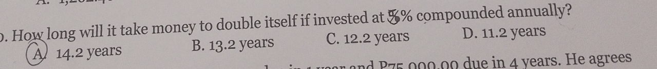 How long will it take money to double itself if invested at &% compounded annually?
A 14.2 years B. 13.2 years C. 12.2 years D. 11.2 years
nd P75 000.00 due in 4 years. He agrees