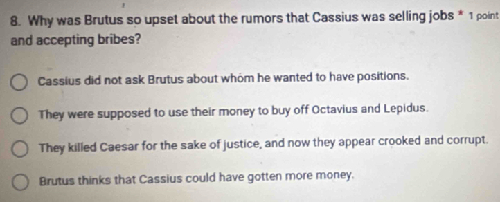 Why was Brutus so upset about the rumors that Cassius was selling jobs * 1 point
and accepting bribes?
Cassius did not ask Brutus about whom he wanted to have positions.
They were supposed to use their money to buy off Octavius and Lepidus.
They killed Caesar for the sake of justice, and now they appear crooked and corrupt.
Brutus thinks that Cassius could have gotten more money.