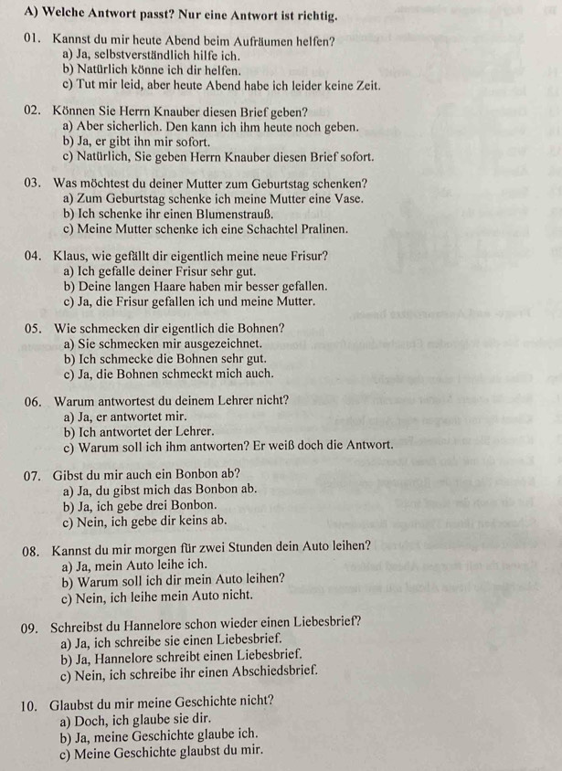 Welche Antwort passt? Nur eine Antwort ist richtig.
01. Kannst du mir heute Abend beim Aufräumen helfen?
a) Ja, selbstverständlich hilfe ich.
b) Natürlich könne ich dir helfen.
c) Tut mir leid, aber heute Abend habe ich leider keine Zeit.
02. Können Sie Herrn Knauber diesen Brief geben?
a) Aber sicherlich. Den kann ich ihm heute noch geben.
b) Ja, er gibt ihn mir sofort.
c) Natürlich, Sie geben Herrn Knauber diesen Brief sofort.
03. Was möchtest du deiner Mutter zum Geburtstag schenken?
a) Zum Geburtstag schenke ich meine Mutter eine Vase.
b) Ich schenke ihr einen Blumenstrauß.
c) Meine Mutter schenke ich eine Schachtel Pralinen.
04. Klaus, wie gefällt dir eigentlich meine neue Frisur?
a) Ich gefalle deiner Frisur sehr gut.
b) Deine langen Haare haben mir besser gefallen.
c) Ja, die Frisur gefallen ich und meine Mutter.
05. Wie schmecken dir eigentlich die Bohnen?
a) Sie schmecken mir ausgezeichnet.
b) Ich schmecke die Bohnen sehr gut.
c) Ja, die Bohnen schmeckt mich auch.
06. Warum antwortest du deinem Lehrer nicht?
a) Ja, er antwortet mir.
b) Ich antwortet der Lehrer.
c) Warum soll ich ihm antworten? Er weiß doch die Antwort.
07. Gibst du mir auch ein Bonbon ab?
a) Ja, du gibst mich das Bonbon ab.
b) Ja, ich gebe drei Bonbon.
c) Nein, ich gebe dir keins ab.
08. Kannst du mir morgen für zwei Stunden dein Auto leihen?
a) Ja, mein Auto leihe ich.
b) Warum soll ich dir mein Auto leihen?
c) Nein, ich leihe mein Auto nicht.
09. Schreibst du Hannelore schon wieder einen Liebesbrief?
a) Ja, ich schreibe sie einen Liebesbrief.
b) Ja, Hannelore schreibt einen Liebesbrief.
c) Nein, ich schreibe ihr einen Abschiedsbrief.
10. Glaubst du mir meine Geschichte nicht?
a) Doch, ich glaube sie dir.
b) Ja, meine Geschichte glaube ich.
c) Meine Geschichte glaubst du mir.