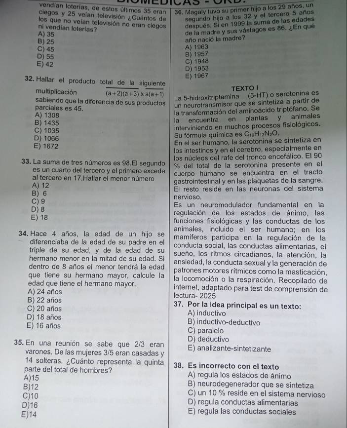 vendían loterías, de estos últimos 35 eran 36. Magaly tuvo su primer hijo a los 29 años, un
ciegos y 25 veían televisión ¿Cuántos de segundo hijo a los 32 y el tercero 5 años
los que no veían televisión no eran ciegos después. Sí en 1999 la suma de las edades
ni vendían loterías?
A) 35
de la madre y sus vástagos es 86. ¿En qué
B) 25
año nació la madre?
C) 45
A) 1963
D) 55
B) 1957
E) 42
C) 1948
D) 1953
E) 1967
32. Hallar el producto total de la siguiente
TEXTO I
multiplicación overline (a+2)(a+3)* overline a(a+1) La 5-hidroxitriptamina (5-HT) o serotonina es
sabiendo que la diferencia de sus productos un neurotransmisor que se sintetiza a partir de
parciales es 45.
A) 1308
la transformación del aminoácido triptófano. Se
B) 1435
la encuentra en plantas y animales
C) 1035
interviniendo en muchos procesos fisiológicos.
D) 1066 Su fórmula química es C_1 H_12N_2O.
E) 1672 En el ser humano, la serotonina se sintetiza en
los intestinos y en el cerebro, especialmente en
los núcleos del rafe del tronco encefálico. El 90
33. La suma de tres números es 98.El segundo % del total de la serotonina presente en el
es un cuarto del tercero y el primero excede cuerpo humano se encuentra en el tracto
al tercero en 17.Hallar el menor número gastrointestinal y en las plaquetas de la sangre.
A) 12 El resto reside en las neuronas del sistema
B) 6 nervioso.
C) 9 Es un neuromodulador fundamental en la
D) 8 regulación de los estados de ánimo, las
E) 18 funciones fisiológicas y las conductas de los
animales, incluido el ser humano; en los
34. Hace 4 años, la edad de un hijo se mamíferos participa en la regulación de la
diferenciaba de la edad de su padre en el conducta social, las conductas alimentarias, el
triple de su edad, y de la edad de su sueño, los ritmos circadianos, la atención, la
hermano menor en la mitad de su edad. Si ansiedad, la conducta sexual y la generación de
dentro de 8 años el menor tendrá la edad patrones motores rítmicos como la masticación,
que tiene su hermano mayor, calcule la la locomoción o la respiración. Recopilado de
edad que tiene el hermano mayor. internet, adaptado para test de comprensión de
A) 24 años lectura- 2025
B) 22 años 37. Por la idea principal es un texto:
C) 20 años A) inductivo
D) 18 años B) inductivo-deductivo
E) 16 años C) paralelo
D) deductivo
35. En una reunión se sabe que 2/3 eran E) analizante-sintetizante
varones. De las mujeres 3/5 eran casadas y
14 solteras. ¿Cuánto representa la quinta 38. Es incorrecto con el texto
parte del total de hombres? A) regula los estados de ánimo
A)15 B) neurodegenerador que se sintetiza
B)12 C) un 10 % reside en el sistema nervioso
C)10
D) regula conductas alimentarias
D)16 E) regula las conductas sociales
E)14