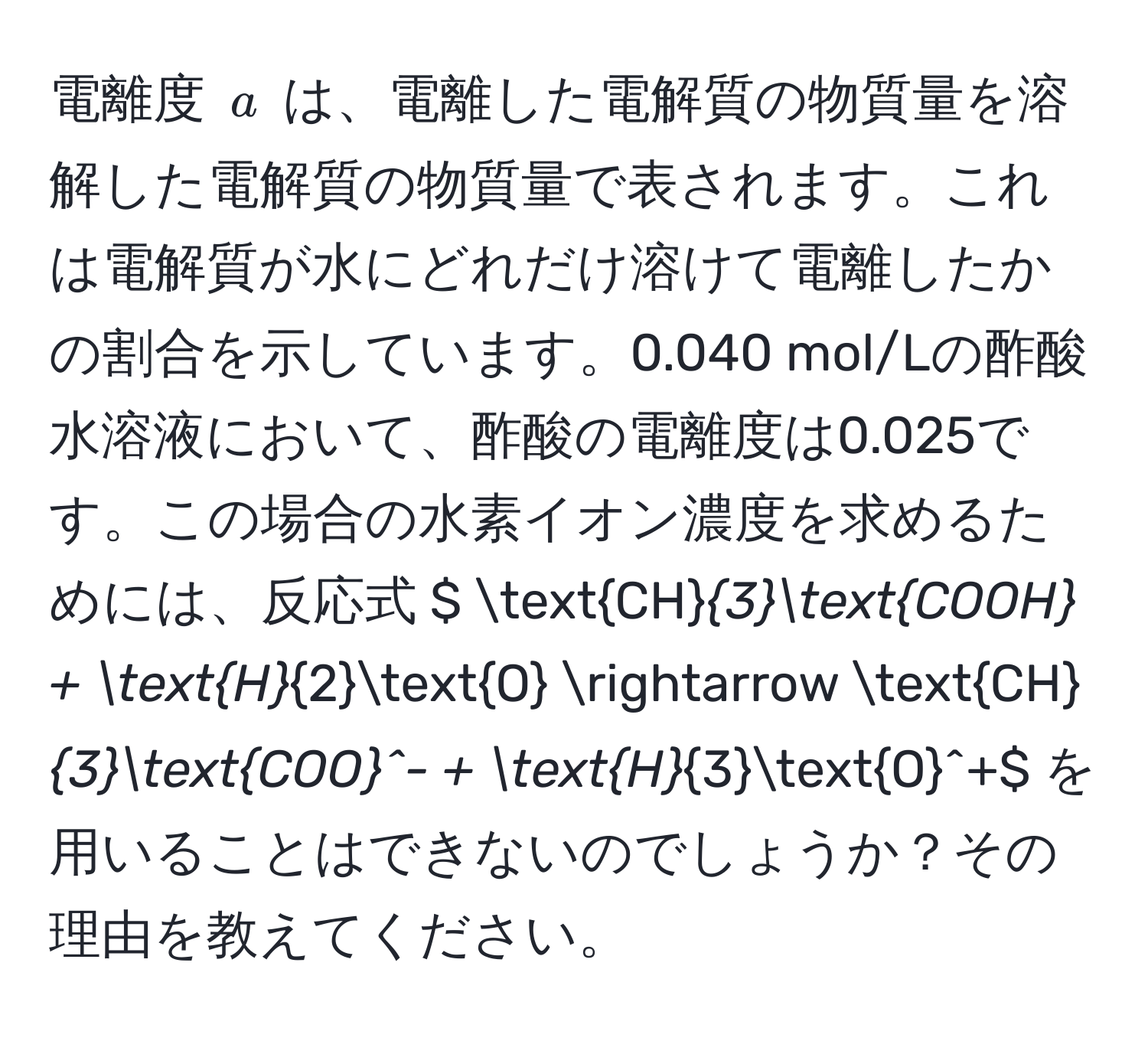 電離度 $a$ は、電離した電解質の物質量を溶解した電解質の物質量で表されます。これは電解質が水にどれだけ溶けて電離したかの割合を示しています。0.040 mol/Lの酢酸水溶液において、酢酸の電離度は0.025です。この場合の水素イオン濃度を求めるためには、反応式 $ CH_3COOH + H_2O arrow CH_3(COO)^(- + H)_3O^+$ を用いることはできないのでしょうか？その理由を教えてください。