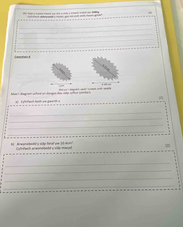 Hyd y trawst metel yw 2m a más y trawst metel yw 108kg. [4] 
Cyfrifwch ddwysedd y metel, gan roi eich ateb mewn g/cm^3
_ 
_ 
_ 
_ 
_ 
Cwestiwn 6
872 cm
1 cm 4 48 cm
Nid yw'r diagram wedi i luniadu wrth raddfa 
Mae'r diagram uchod yn dangos dau siập cyflun (similar). 
[2] 
a) Cyfrifwch beth yw gwerth x. 
_ 
_ 
_ 
_ 
b) Arwynebedd y siập lleiaf yw 10.4cm^2. [2] 
Cyfrifwch arwynebedd y siập mwyaf. 
_ 
_ 
_ 
_