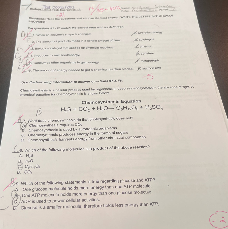 Biology Unit 2 Test: Eneraetics - Name:_ Date:
Period:_
Directions: Read the questions and choose the best answer; WRITE THE LETTER IN THE SPACE
PROVIDED!
For questions #1 - #6 match the correct term with its definition.
_
1. When an enzyme's shape is changed. A. activation energy
_2. The amount of products made in a certain amount of time. B. autotrophs
E _3. Biological catalyst that speeds up chemical reactions. C. enzyme
_
4. Produces its own food/energy. D. denature
_
B 5. Consumes other organisms to gain energy E. heterotroph
_
4 6. The amount of energy needed to get a chemical reaction started. reaction rate
Use the following information to answer questions #7 & #8.
Chemosynthesis is a cellular process used by organisms in deep sea ecosystems in the absence of light. A
chemical equation for chemosynthesis is shown below.
Chemosynthesis Equation
H_2S+CO_2+H_2Oto C_6H_12O_6+H_2SO_4
7. What does chemosynthesis do that photosynthesis does not?
A. Chemosynthesis requires CO_2
B. Chemosynthesis is used by autotrophic organisms
C. Chemosynthesis produces energy in the forms of sugars
D. Chemosynthesis harvests energy from other chemical compounds
_
8. Which of the following molecules is a product of the above reaction?
A. H_2S
B. H_2O
C_6H_12O_6
D. CO_2
9. Which of the following statements is true regarding glucose and ATP?
_A. One glucose molecule holds more energy than one ATP molecule.
B. One ATP molecule holds more energy than one glucose molecule.
C. ADP is used to power cellular activities.
D. Glucose is a smaller molecule, therefore holds less energy than ATP.