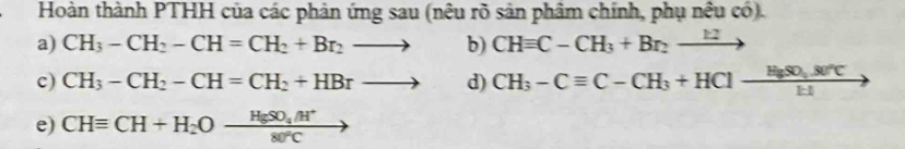 Hoàn thành PTHH của các phản ứng sau (nêu rõ sản phâm chính, phụ nều có) 
a) CH_3-CH_2-CH=CH_2+Br_2to b) CHequiv C-CH_3+Br_2to
c) CH_3-CH_2-CH=CH_2+HBrto d) CH_3-Cequiv C-CH_3+HCl-frac H_3SO_4.80°CEI
e) CHequiv CH+H_2Oxrightarrow HgSO_4/H^+