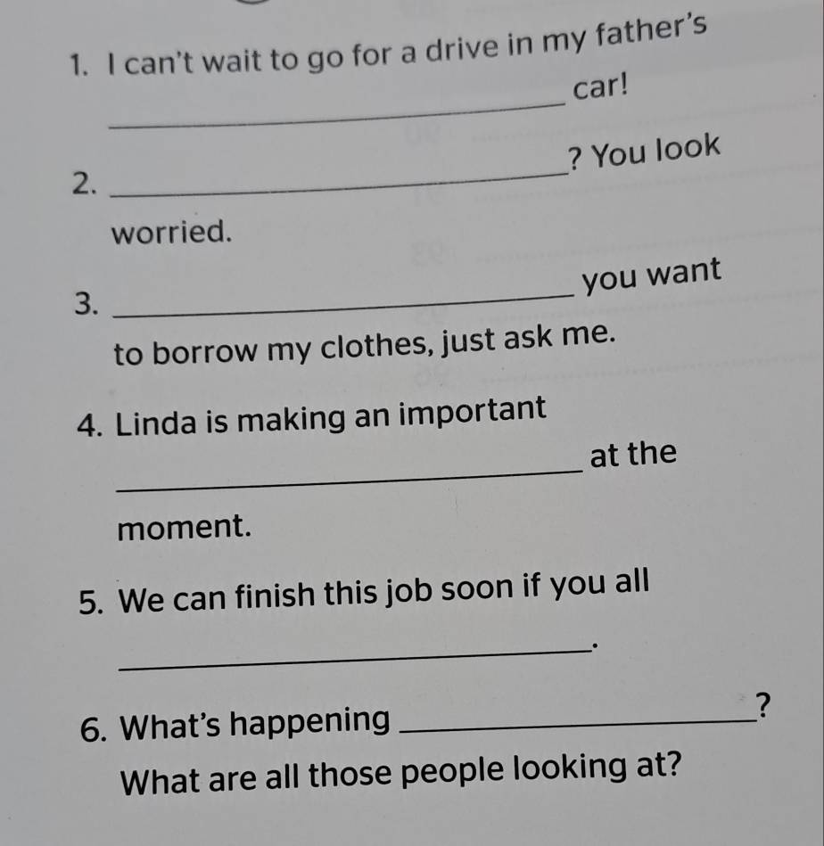 can't wait to go for a drive in my father’s 
_ 
car! 
_ 
? You look 
2. 
worried. 
you want 
3. 
_ 
to borrow my clothes, just ask me. 
4. Linda is making an important 
_ 
at the 
moment. 
5. We can finish this job soon if you all 
_. 
6. What’s happening_ 
? 
What are all those people looking at?