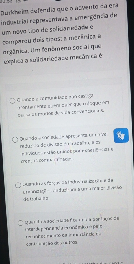 00:53
Durkheim defendia que o advento da era
industrial representava a emergência de
um novo tipo de solidariedade e
comparou dois tipos: a mecânica e
orgânica. Um fenômeno social que
explica a solidariedade mecânica é:
Quando a comunidade não castiga
prontamente quem quer que coloque em
causa os modos de vida convencionais.
Quando a sociedade apresenta um nível
reduzido de divisão do trabalho, e os
indivíduos estão unidos por experiências e
crenças compartilhadas.
Quando as forças da industrialização e da
urbanização conduziram a uma maior divisão
de trabalho.
Quando a sociedade fica unida por laços de
interdependência econômica e pelo
reconhecimento da importância da
contribuição dos outros.