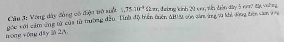 Vòng dây đồng có điện trở suất 1,75.10^(-8)Omega .m; đường kính 20 cm; tiết diện dây 5mm^2 đặt vuông 
góc với cảm ứng từ của từ trường đều. Tính độ biến thiên △ B/△ t của cảm ứng từ khi dòng điện cảm ứng 
trong vòng dây là 2A.