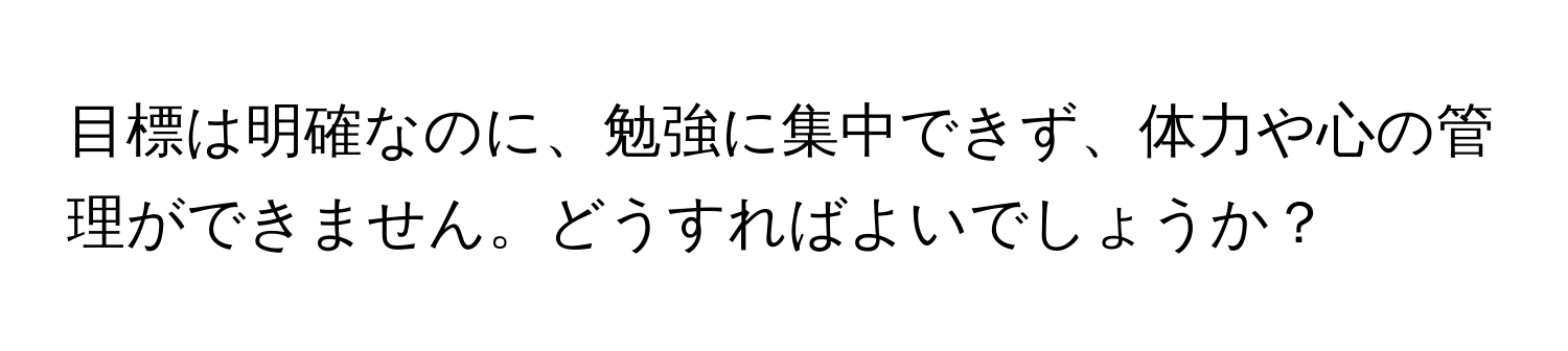 目標は明確なのに、勉強に集中できず、体力や心の管理ができません。どうすればよいでしょうか？