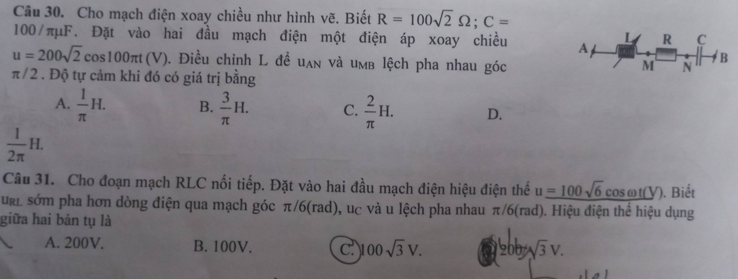 Cho mạch điện xoay chiều như hình vẽ. Biết R=100sqrt(2)Omega; C=
100/πμF. Đặt vào hai đầu mạch điện một điện áp xoay chiều R C
L
A
u=200sqrt(2)cos 100π t(V). Điều chỉnh L đề uan và umb lệch pha nhau góc
M N
B
π / 2. Độ tự cảm khi đó có giá trị bằng
A.  1/π  H.
B.  3/π  H.
C.  2/π  H.
D.
 1/2π  H. 
Câu 31. Cho đoạn mạch RLC nối tiếp. Đặt vào hai đầu mạch điện hiệu điện thế u_ =100sqrt(6)cos omega t(Y) ). Biết
url sớm pha hơn dòng điện qua mạch góc π/6(rad), uc và u lệch pha nhau π/6(rad). Hiệu điện thể hiệu dụng
giữa hai bản tụ là
A. 200V. B. 100V. c 100sqrt(3)V.
sqrt(3)V.