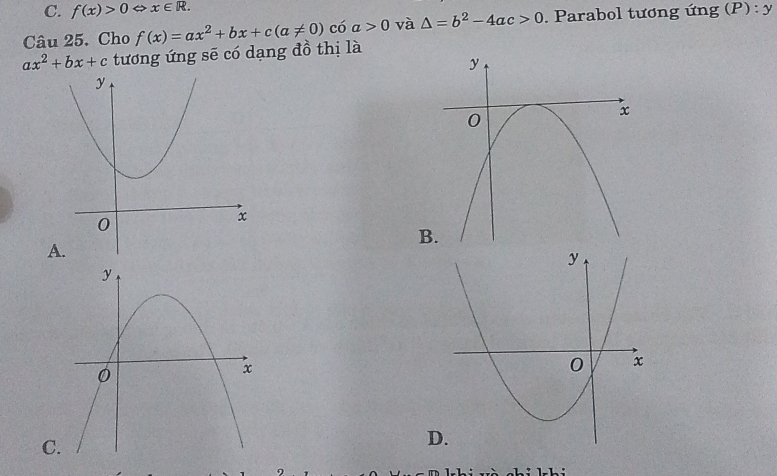 f(x)>0 ⇔ x∈ R. 
Câu 25. Cho f(x)=ax^2+bx+c(a!= 0) có a>0 và △ =b^2-4ac>0. Parabol tương ứng (P) P):y
ax^2+bx+c tương ứng sẽ có dạng đồ thị là
B
A
C
D
1-L :