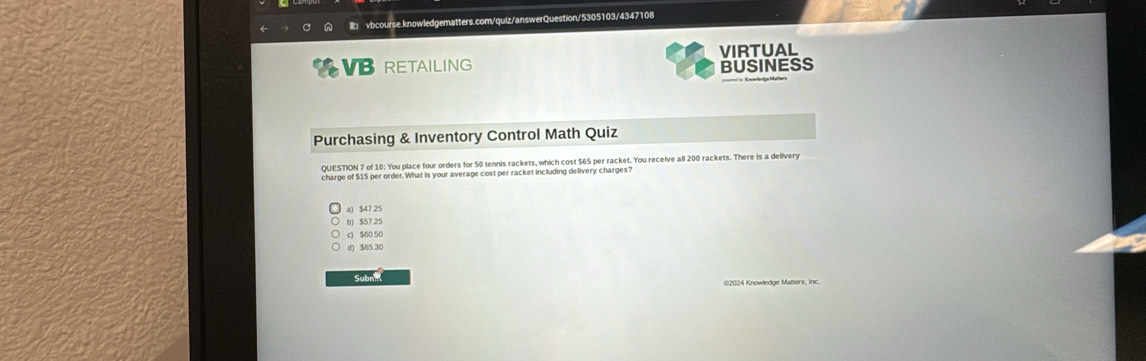 RETAILING VIRTUAL
BUSINESS
Purchasing & Inventory Control Math Quiz
QUESTION 7 of 10: You place four orders for 50 tennis rackets, which cost $65 per racket. You receive all 200 rackets. There is a delivery
charge of $15 per order. What is your average cost per racket including delivery charges?
a) $47.25
b) $57.25
c) $60 50
d) $65 30
Subni ©2024 Knowledge Matters, Inc.