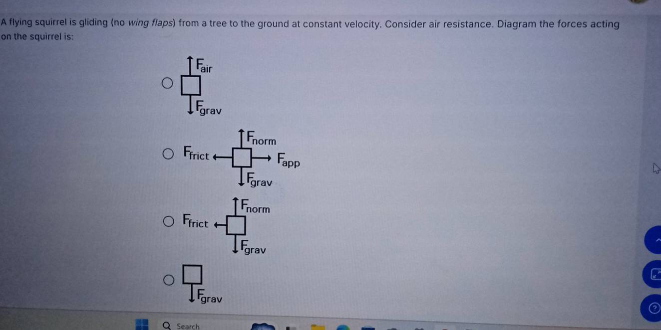 A flying squirrel is gliding (no wing flaps) from a tree to the ground at constant velocity. Consider air resistance. Diagram the forces acting 
on the squirrel is:
1F_air
frac □ □ F_grav
1F_norm
F_frict v □ to F_app
downarrow F_grav
1F_norm
Ffrict □
T_ar
= av
frac □ IF_grav
Search