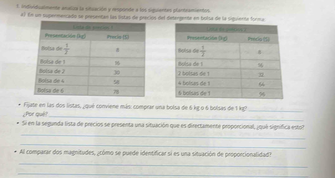 Individualmente analiza la situación y responde a los siguientes planteamientos.
a) En un supermercado se presentan las listas de precios del detergente en bolsa de la siguiente forma:
 
 
Fijate en las dos listas, ¿qué conviene más: comprar una bolsa de 6 kg o 6 bolsas de 1 kg?_
¿Por qué?_
Si en la segunda lista de precios se presenta una situación que es directamente proporcional, ¿qué signífica esto?
_
_
Al comparar dos magnitudes, ¿cómo se puede identificar si es una situación de proporcionalidad?
_
_