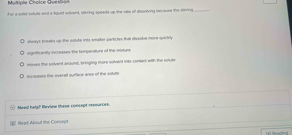 Question
For a solid solute and a liquid solvent, stirring speeds up the rate of dissolving because the stirring _.
always breaks up the solute into smaller particles that dissolve more quickly
significantly increases the temperature of the mixture
moves the solvent around, bringing more solvent into contact with the solute
increases the overall surface area of the solute
Need help? Review these concept resources.
Read About the Concept
Reading