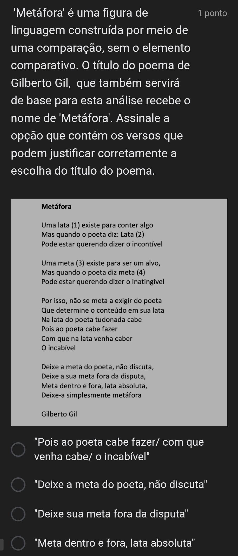 'Metáfora' é uma figura de 1 ponto
linguagem construída por meio de
uma comparação, sem o elemento
comparativo. O título do poema de
Gilberto Gil, que também servirá
de base para esta análise recebe o
nome de 'Metáfora'. Assinale a
opção que contém os versos que
podem justificar corretamente a
escolha do título do poema.
Metáfora
Uma lata (1) existe para conter algo
Mas quando o poeta diz: Lata (2)
Pode estar querendo dizer o incontível
Uma meta (3) existe para ser um alvo,
Mas quando o poeta diz meta (4)
Pode estar querendo dizer o inatingível
Por isso, não se meta a exigir do poeta
Que determine o conteúdo em sua lata
Na lata do poeta tudonada cabe
Pois ao poeta cabe fazer
Com que na lata venha caber
O incabível
Deixe a meta do poeta, não discuta,
Deixe a sua meta fora da disputa,
Meta dentro e fora, lata absoluta,
Deixe-a simplesmente metáfora
Gilberto Gil
"Pois ao poeta cabe fazer/ com que
venha cabe/ o incabível"
"Deixe a meta do poeta, não discuta"
"Deixe sua meta fora da disputa"
"Meta dentro e fora, lata absoluta"