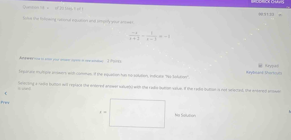 BRODRICK CHAVIS
Question 18 of 20 Step 1 of 1
00:51:33
Solve the following rational equation and simplify your answer.
 (-x)/x+2 - 1/x-3 =-1
AnswerHow to enter your answer (opens in new window) 2 Points Keypad
Keyboard Shortcuts
Separate multiple answers with commas. if the equation has no solution, indicate "No Solution".
Selecting a radio button will replace the entered answer value(s) with the radio button value. If the radio button is not selected, the entered answer
is used.
Prev
No Solution