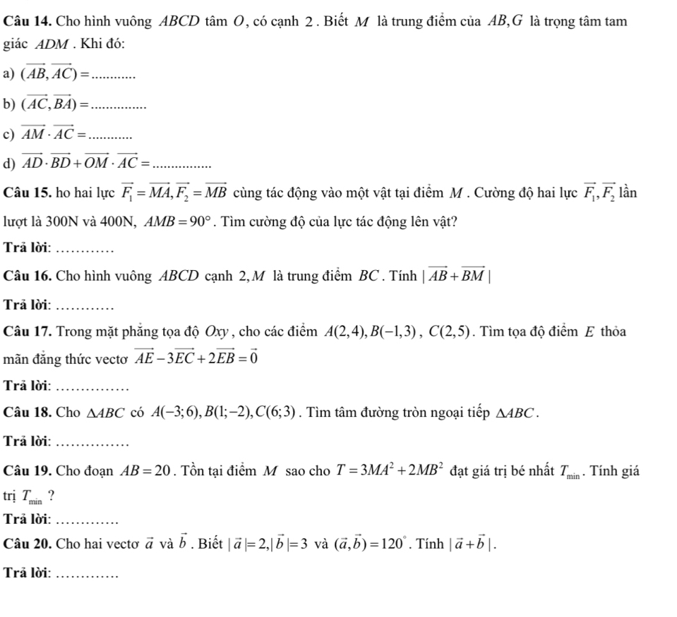 Cho hình vuông ABCD tâm O, có cạnh 2 . Biết M là trung điểm của AB,G là trọng tâm tam
giác ADM . Khi đó:
a) (vector AB,vector AC)= _
b) (vector AC,vector BA)= _
c) vector AM· vector AC= _
d) vector AD· vector BD+vector OM· vector AC= _
Câu 15. ho hai lực vector F_1=vector MA,vector F_2=vector MB cùng tác động vào một vật tại điểm M . Cường độ hai lực vector F_1,vector F_2 lần
lượt là 300N và 400N, AMB=90°. Tìm cường độ của lực tác động lên vật?
Trả lời:_
Câu 16. Cho hình vuông ABCD cạnh 2, M là trung điểm BC . Tính |vector AB+vector BM|
Trả lời:_
Câu 17. Trong mặt phẳng tọa độ Oxy , cho các điểm A(2,4),B(-1,3),C(2,5). Tìm tọa độ điểm E thỏa
mãn đăng thức vectơ vector AE-3vector EC+2vector EB=vector 0
Trả lời:_
Câu 18. Cho △ ABC có A(-3;6),B(1;-2),C(6;3). Tìm tâm đường tròn ngoại tiếp △ ABC.
Trả lời:_
Câu 19. Cho đoạn AB=20. Tồn tại điểm M sao cho T=3MA^2+2MB^2 đạt giá trị bé nhất T_min. Tính giá
trị T_min ?
Trả lời:_
Câu 20. Cho hai vectơ vector a và vector b. Biết |vector a|=2,|vector b|=3 và (vector a,vector b)=120°. Tính |vector a+vector b|.
Trả lời:_