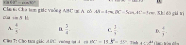 sin 60°=cos 30°
Câu 6: Cho tam giác vuông ABC tại A có AB=4cm, BC=5cm, AC=3cm. Khi đó giá trị
cùa sin B là
A.  4/5 . B.  3/4 . C.  3/5 . D.  4/3 . 
Câu 7: Cho tam giác A BC vuông tại A có BC=15, B^1=55°. Tinh AC:c^(mu) (àm tròn đến