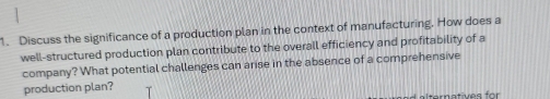 Discuss the significance of a production plan in the context of manufacturing. How does a 
well-structured production plan contribute to the overall efficiency and profitability of a 
company? What potential challenges can arise in the absence of a comprehensive 
production plan? 
Iternatives for
