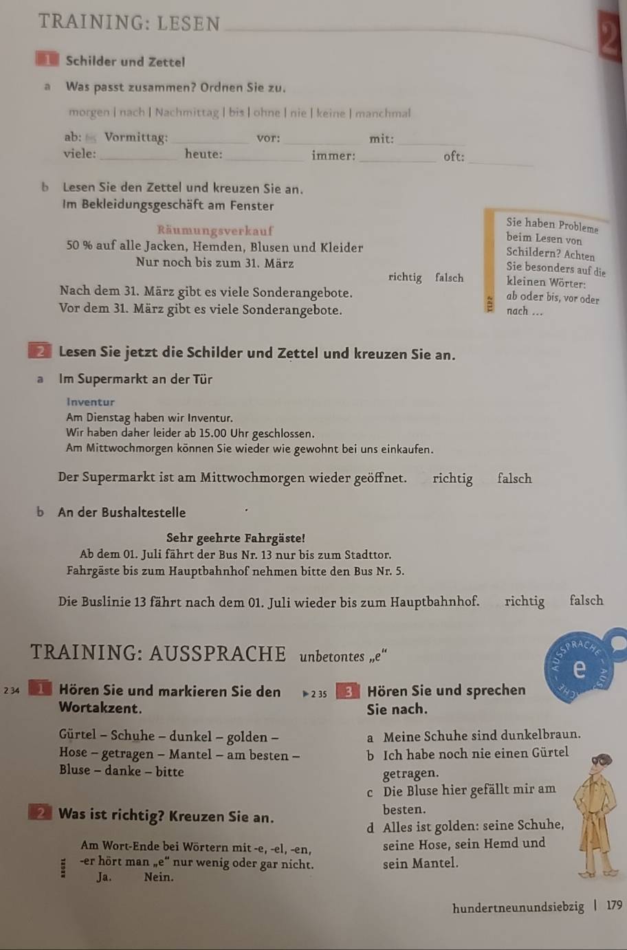 TRAINING: LESEN_
_
Schilder und Zettel
a Was passt zusammen? Ordnen Sie zu.
morgen | nach | Nachmittag | bis| ohne| nie | keine | manchmal
ab:  Vormittag: _vor: _mit:_
viele: _heute: _immer: _oft:
_
b Lesen Sie den Zettel und kreuzen Sie an.
Im Bekleidungsgeschäft am Fenster
Sie haben Probleme
Räumungsverkauf
beim Lesen von
50 % auf alle Jacken, Hemden, Blusen und Kleider
Schildern? Achten
Nur noch bis zum 31. März
Sie besonders auf die
richtig falsch kleinen Wörter:
Nach dem 31. März gibt es viele Sonderangebote.
= ab oder bis, vor oder
Vor dem 31. März gibt es viele Sonderangebote. nach ...
Lesen Sie jetzt die Schilder und Zettel und kreuzen Sie an.
a Im Supermarkt an der Tür
Inventur
Am Dienstag haben wir Inventur.
Wir haben daher leider ab 15.00 Uhr geschlossen.
Am Mittwochmorgen können Sie wieder wie gewohnt bei uns einkaufen.
Der Supermarkt ist am Mittwochmorgen wieder geöffnet. richtig falsch
b An der Bushaltestelle
Sehr geehrte Fahrgäste!
Ab dem 01. Juli fährt der Bus Nr. 13 nur bis zum Stadttor.
Fahrgäste bis zum Hauptbahnhof nehmen bitte den Bus Nr. 5.
Die Buslinie 13 fährt nach dem 01. Juli wieder bis zum Hauptbahnhof. richtig falsch
PRACA
TRAINING: AUSSPRACHE unbetontes ”e“
e
2 34  Hören Sie und markieren Sie den 1 2 35  Hören Sie und sprechen
Wortakzent. Sie nach.
Gürtel - Schuhe - dunkel - golden - a Meine Schuhe sind dunkelbraun.
Hose - getragen - Mantel - am besten - b Ich habe noch nie einen Gürtel
Bluse - danke - bitte
getragen.
c Die Bluse hier gefällt mir am
2 Was ist richtig? Kreuzen Sie an. besten.
d Alles ist golden: seine Schuhe,
Am Wort-Ende bei Wörtern mit -e, -el, -en, seine Hose, sein Hemd und
-er hört man „e“ nur wenig oder gar nicht. sein Mantel.
Ja. Nein.
hundertneunundsiebzig | 179