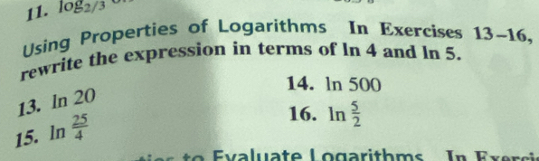 log _2/3 D 
Using Properties of Logarithms In Exercises 13-16, 
rewrite the expression in terms of ln 4 and ln 5. 
14. ln 500
13. ln 20
15. ln  25/4 
16. ln  5/2 
Ev aluate Logarithms In Ex er