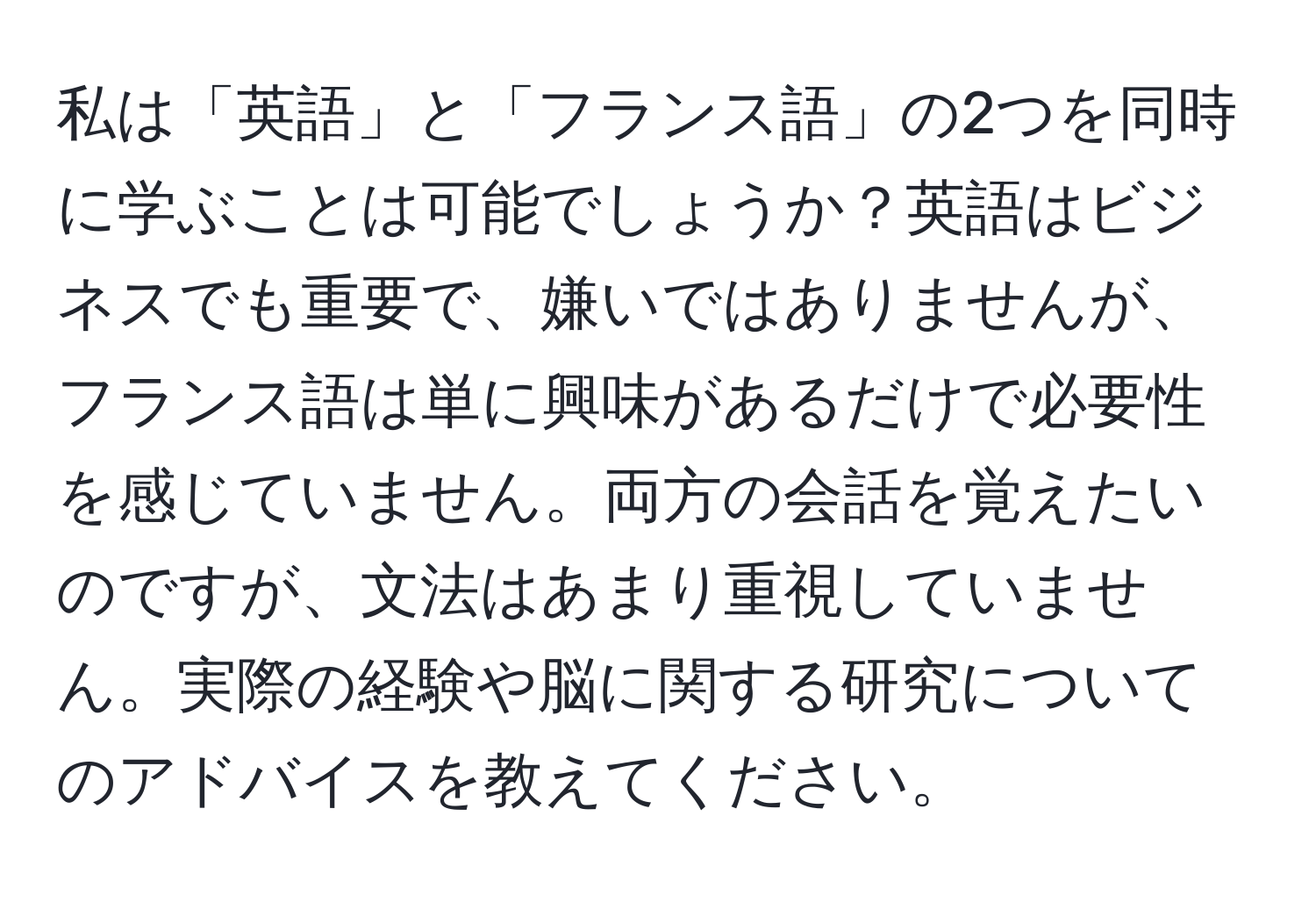 私は「英語」と「フランス語」の2つを同時に学ぶことは可能でしょうか？英語はビジネスでも重要で、嫌いではありませんが、フランス語は単に興味があるだけで必要性を感じていません。両方の会話を覚えたいのですが、文法はあまり重視していません。実際の経験や脳に関する研究についてのアドバイスを教えてください。