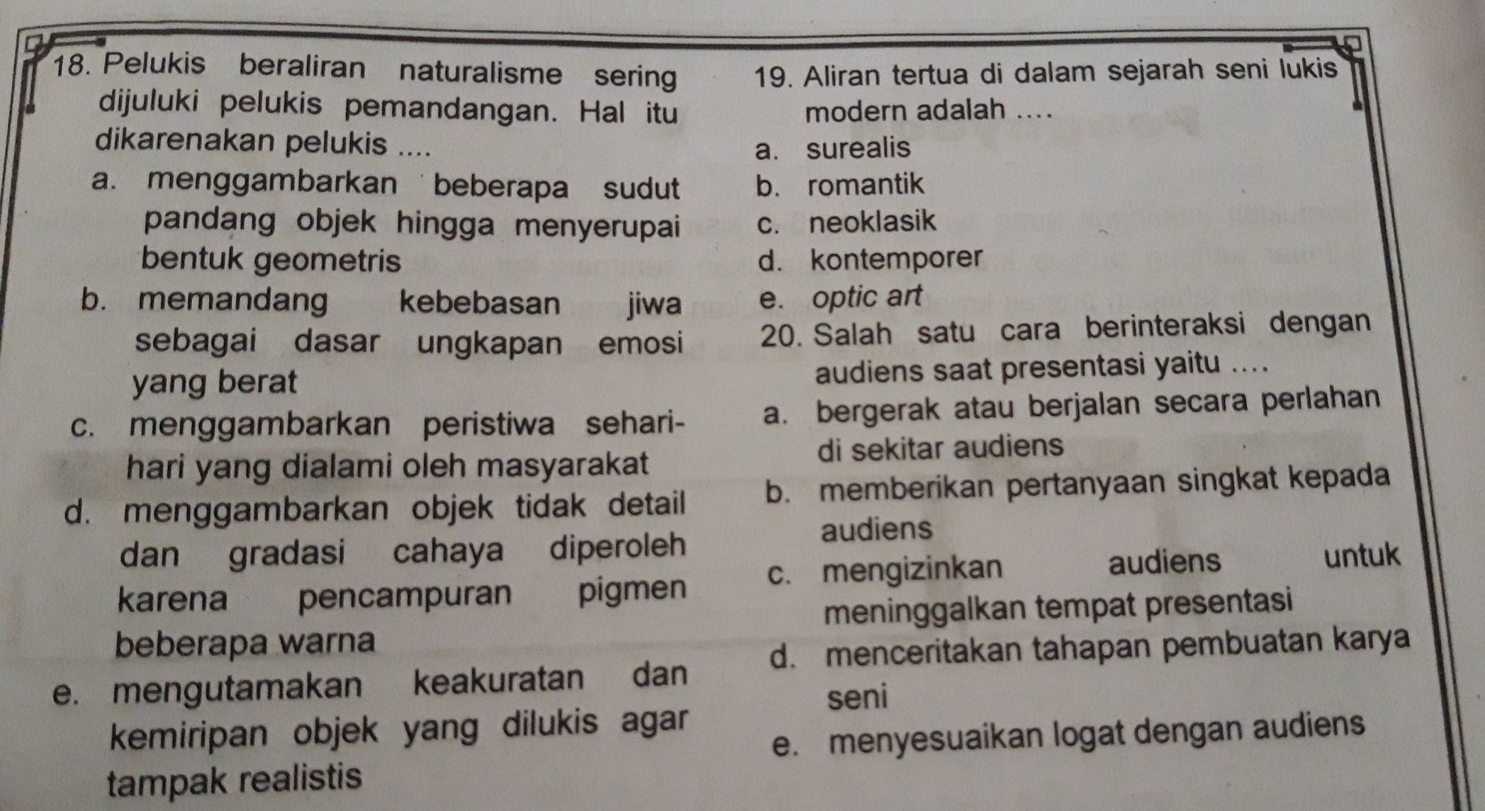 Pelukis beraliran naturalisme serin 19. Aliran tertua di dalam sejarah seni lukis
dijuluki pelukis pemandangan. Hal itu modern adalah ....
dikarenakan pelukis ....
a. surealis
a. menggambarkan beberapa sudut b. romantik
pandang objek hingga menyerupai c. neoklasik
bentuk geometris d. kontemporer
b. memandang kebebasan jiwa e. optic art
sebagai dasar ungkapan emosi 20. Salah satu cara berinteraksi dengan
yang berat audiens saat presentasi yaitu ....
c. menggambarkan peristiwa sehari- a. bergerak atau berjalan secara perlahan
hari yang dialami oleh masyarakat
di sekitar audiens
d. menggambarkan objek tidak detail b. memberikan pertanyaan singkat kepada
dan gradasi cahaya diperoleh
audiens
audiens
c. mengizinkan untuk
karena pencampuran pigmen
meninggalkan tempat presentasi
beberapa warna
d. menceritakan tahapan pembuatan karya
e. mengutamakan keakuratan dan
seni
kemiripan objek yang dilukis agar
e. menyesuaikan logat dengan audiens
tampak realistis