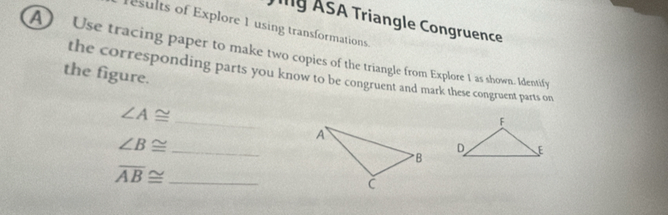 ASA Triangle Congruence 
results of Explore 1 using transformations. 
A) Use tracing paper to make two copies of the triangle from Explore 1 as shown. Identify 
the figure. the corresponding parts you know to be congruent and mark these congruent parts on 
_ ∠ A≌
∠ B≌ _
overline AB≌ _