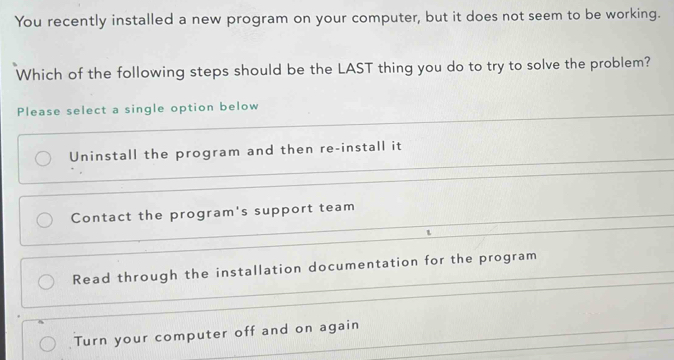 You recently installed a new program on your computer, but it does not seem to be working.
Which of the following steps should be the LAST thing you do to try to solve the problem?
Please select a single option below
Uninstall the program and then re-install it
Contact the program's support team
Read through the installation documentation for the program
Turn your computer off and on again