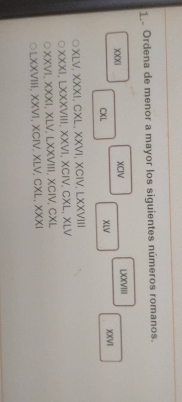Ordena de menor a mayor los siguientes números romanos. 
XXXI XCIV 
LXXVIII 
CXL XLV 
XXVI 
XLV.XXXI , CXL, XXVI, XCIV, LXXVIII 
XXXI, LXXXVIII, XXVI, X XC IVCXIXLI I 
XXVI, XXXI, XLV,LXXVIII, XCIV, CXL
LX XVIII, XXVI, XCIV, XLV, CXL, XXX