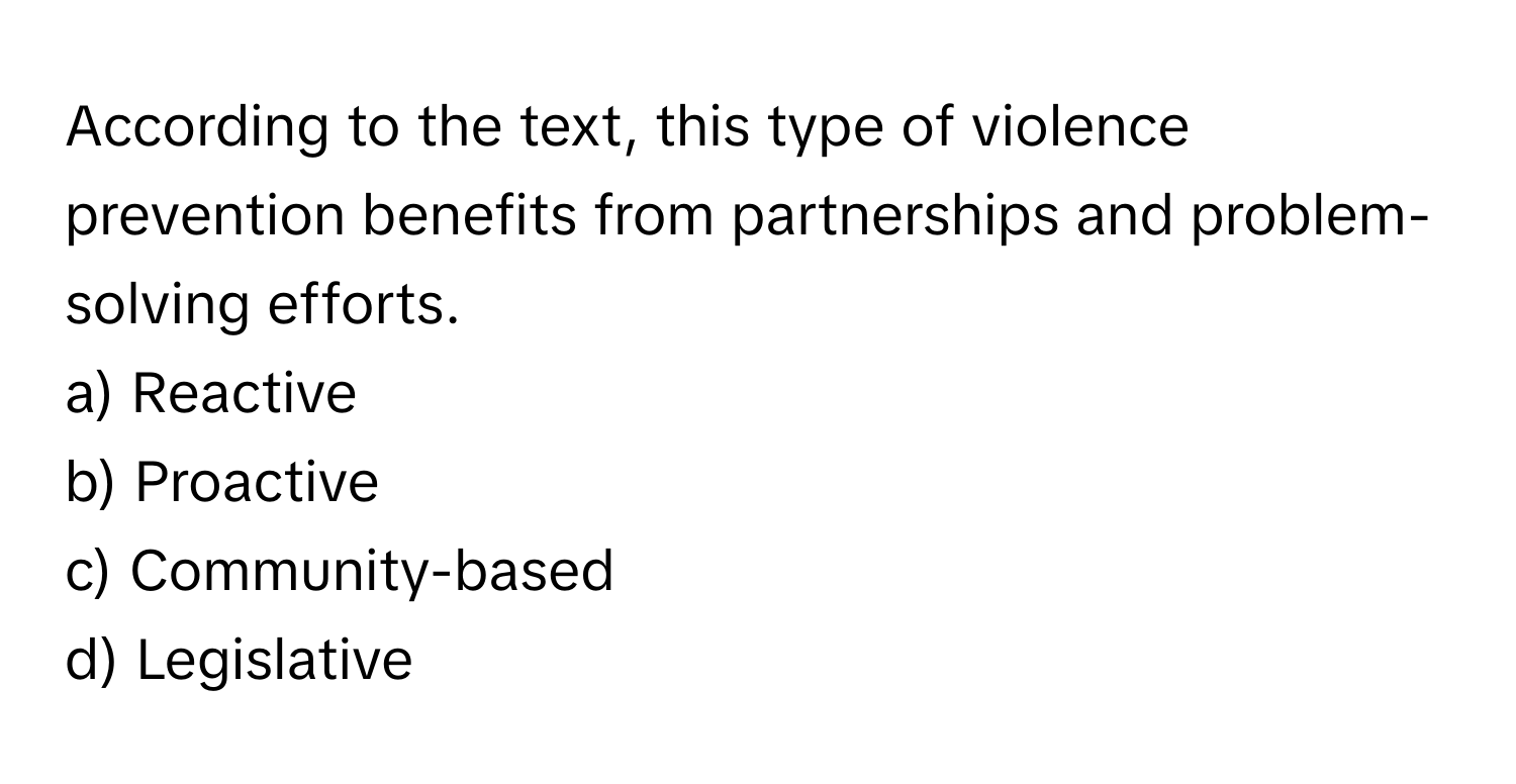 According to the text, this type of violence prevention benefits from partnerships and problem-solving efforts.

a) Reactive
b) Proactive
c) Community-based
d) Legislative