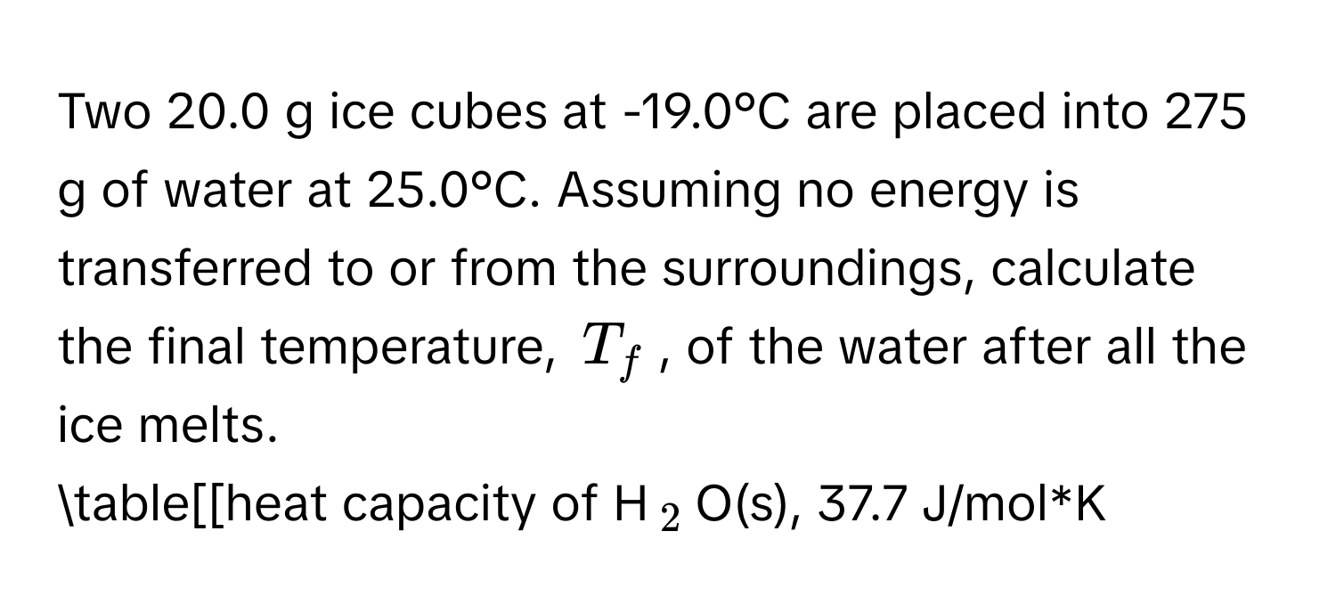 Two 20.0 g ice cubes at -19.0°C are placed into 275 g of water at 25.0°C. Assuming no energy is transferred to or from the surroundings, calculate the final temperature, $T_f$, of the water after all the ice melts. 
table[[heat capacity of H$_2$O(s), 37.7 J/mol*K