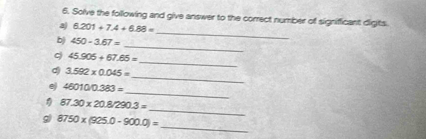 Solve the following and give answer to the correct number of significant digits. 
a 6.201+7.4+6.88=
_ 
b) 450-3.67=
_ 
_
45.906+67.65=
_
3.592* 0.045=
_ 
e 460100.383=
_ 
1 87.30* 20.8/290.3=
g 8750* (925.0-900.0)= _